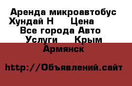 Аренда микроавтобус Хундай Н1  › Цена ­ 50 - Все города Авто » Услуги   . Крым,Армянск